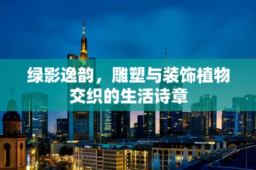 绿影逸韵，雕塑与装饰植物交织的生活诗章