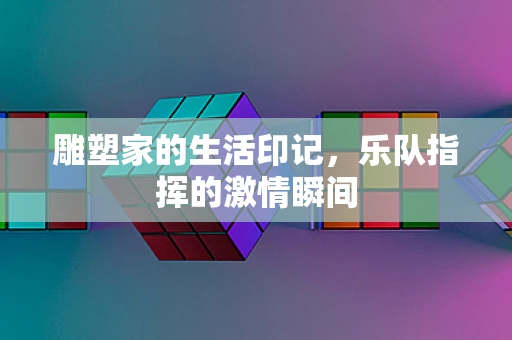 雕塑家的生活印记，乐队指挥的激情瞬间