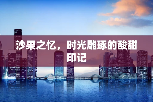 沙果之忆，时光雕琢的酸甜印记