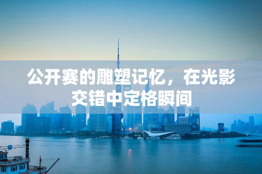 公开赛的雕塑记忆，在光影交错中定格瞬间