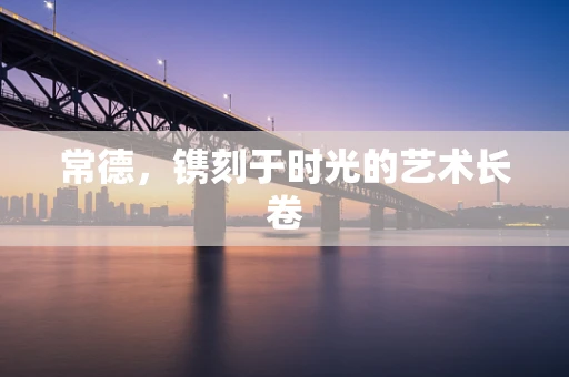 常德，镌刻于时光的艺术长卷