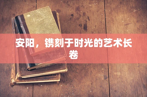 安阳，镌刻于时光的艺术长卷