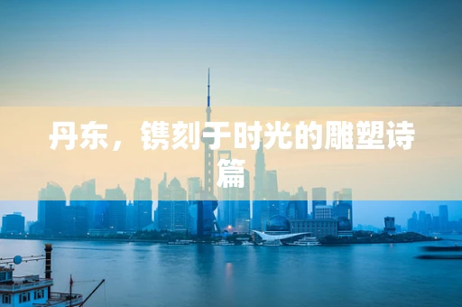 丹东，镌刻于时光的雕塑诗篇