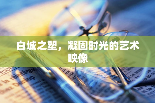 白城之塑，凝固时光的艺术映像