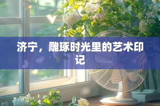 济宁，雕琢时光里的艺术印记