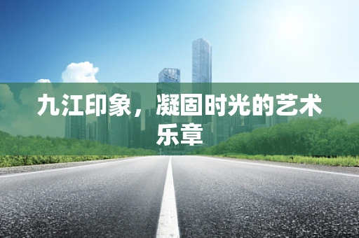 九江印象，凝固时光的艺术乐章