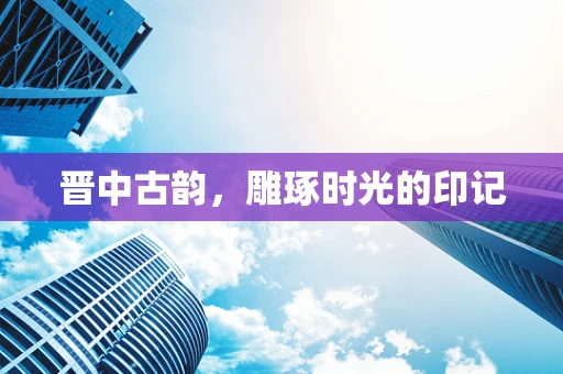 晋中古韵，雕琢时光的印记