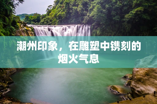 潮州印象，在雕塑中镌刻的烟火气息