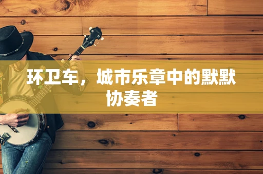 环卫车，城市乐章中的默默协奏者