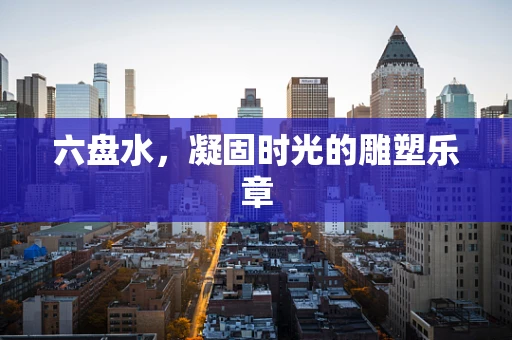 六盘水，凝固时光的雕塑乐章