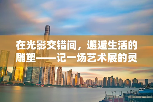在光影交错间，邂逅生活的雕塑——记一场艺术展的灵魂之旅