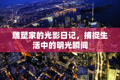 雕塑家的光影日记，捕捉生活中的明光瞬间