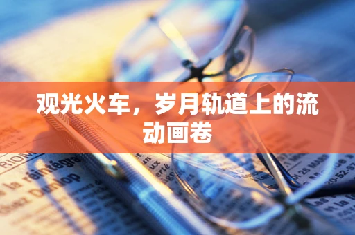 观光火车，岁月轨道上的流动画卷