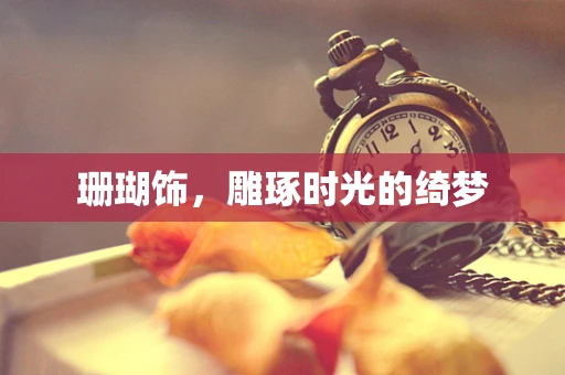 珊瑚饰，雕琢时光的绮梦