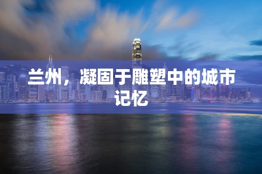 兰州，凝固于雕塑中的城市记忆