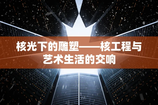 核光下的雕塑——核工程与艺术生活的交响