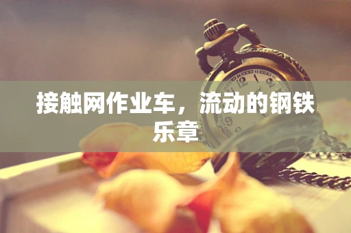 接触网作业车，流动的钢铁乐章