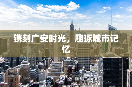 镌刻广安时光，雕琢城市记忆
