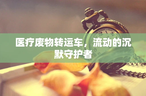 医疗废物转运车，流动的沉默守护者