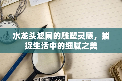 水龙头滤网的雕塑灵感，捕捉生活中的细腻之美