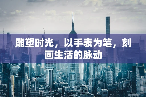 雕塑时光，以手表为笔，刻画生活的脉动