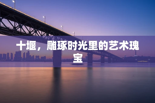 十堰，雕琢时光里的艺术瑰宝