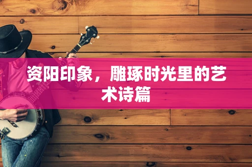 资阳印象，雕琢时光里的艺术诗篇