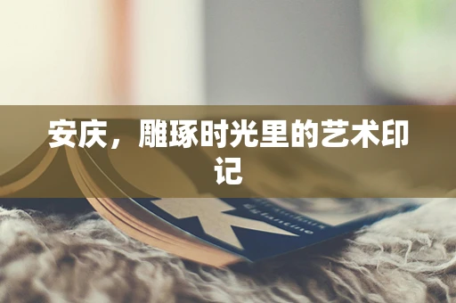安庆，雕琢时光里的艺术印记