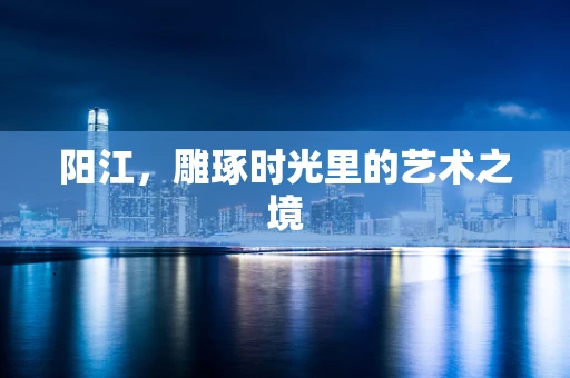 阳江，雕琢时光里的艺术之境