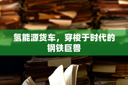 氢能源货车，穿梭于时代的钢铁巨兽