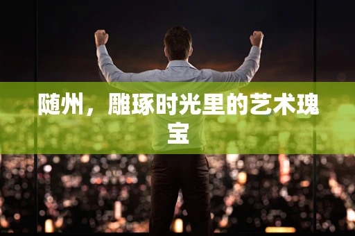 随州，雕琢时光里的艺术瑰宝