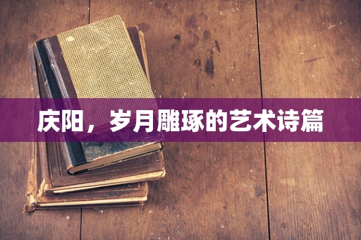 庆阳，岁月雕琢的艺术诗篇