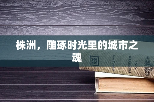 株洲，雕琢时光里的城市之魂