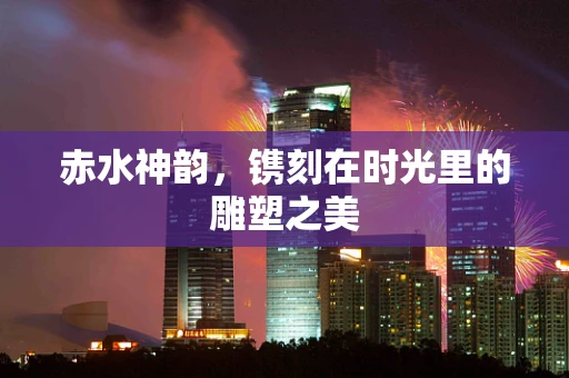 赤水神韵，镌刻在时光里的雕塑之美