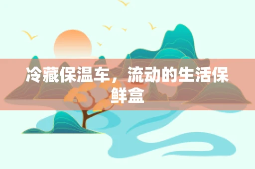 冷藏保温车，流动的生活保鲜盒