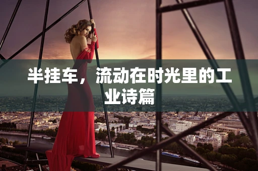 半挂车，流动在时光里的工业诗篇