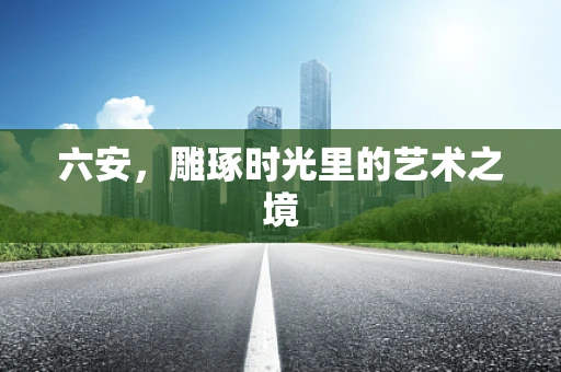 六安，雕琢时光里的艺术之境
