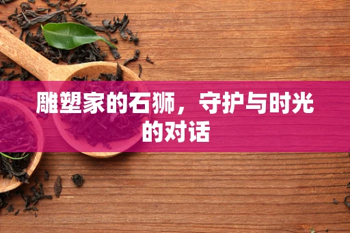 雕塑家的石狮，守护与时光的对话