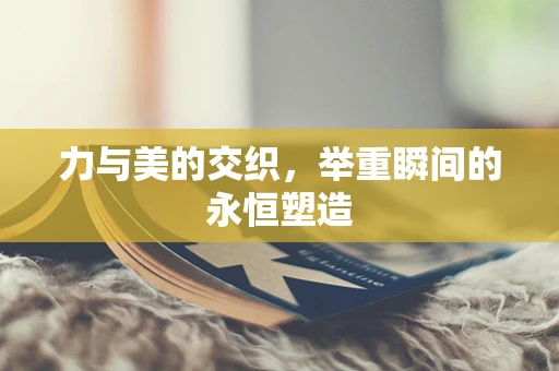 力与美的交织，举重瞬间的永恒塑造