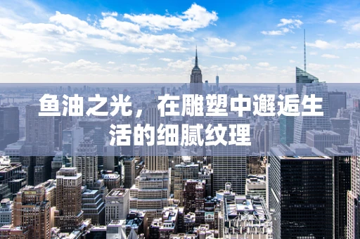 鱼油之光，在雕塑中邂逅生活的细腻纹理