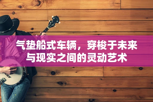 气垫船式车辆，穿梭于未来与现实之间的灵动艺术