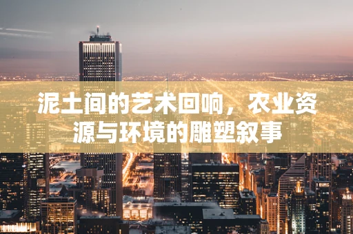泥土间的艺术回响，农业资源与环境的雕塑叙事