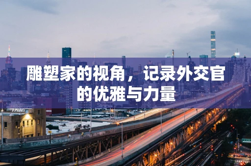 雕塑家的视角，记录外交官的优雅与力量