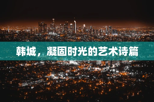 韩城，凝固时光的艺术诗篇