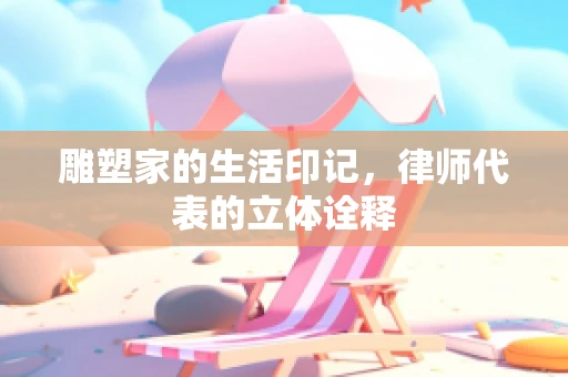 雕塑家的生活印记，律师代表的立体诠释