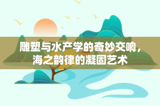 雕塑与水产学的奇妙交响，海之韵律的凝固艺术