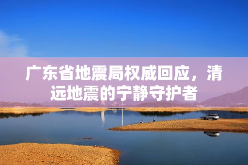 广东省地震局权威回应，清远地震的宁静守护者