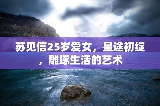 苏见信25岁爱女，星途初绽，雕琢生活的艺术