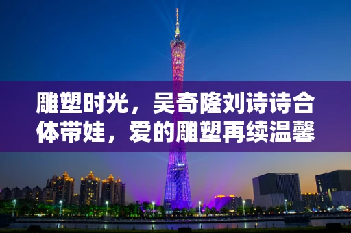 雕塑时光，吴奇隆刘诗诗合体带娃，爱的雕塑再续温馨篇章