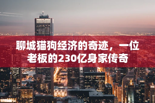 聊城猫狗经济的奇迹，一位老板的230亿身家传奇